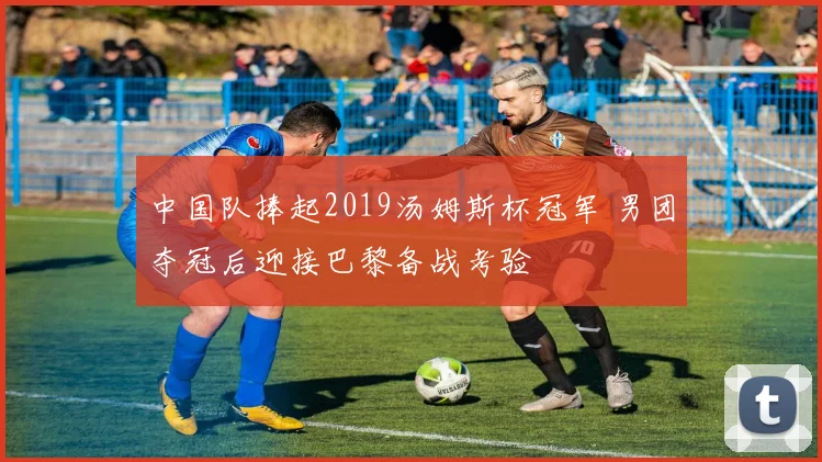 中国队捧起2019汤姆斯杯冠军 男团夺冠后迎接巴黎备战考验