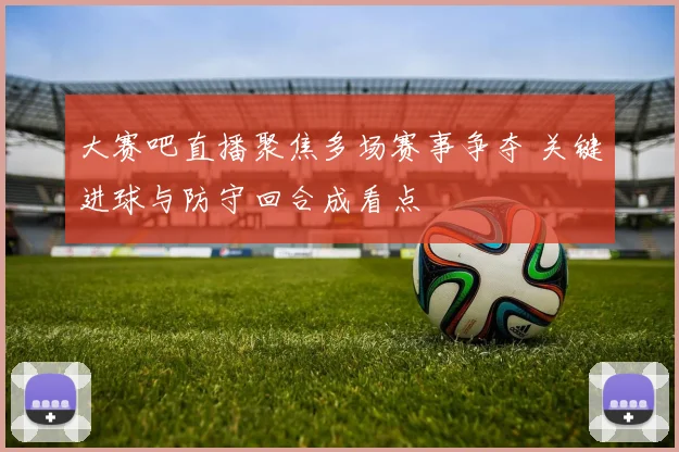 大赛吧直播聚焦多场赛事争夺 关键进球与防守回合成看点