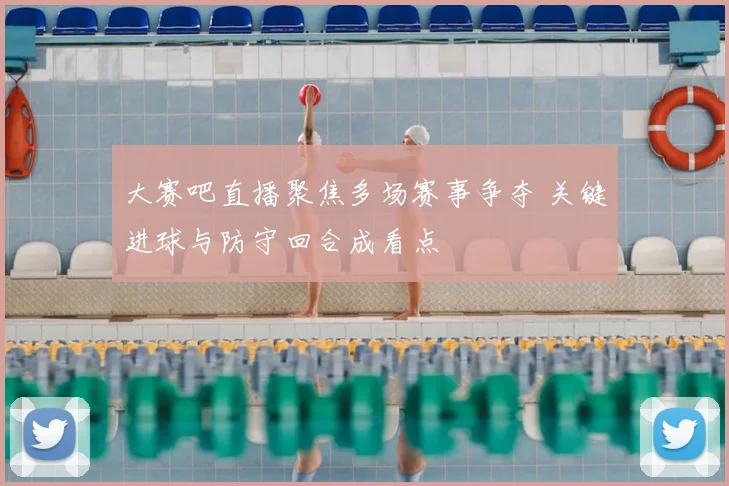 大赛吧直播聚焦多场赛事争夺 关键进球与防守回合成看点