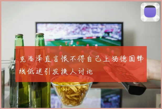 克洛泽直言恨不得自己上场德国锋线低迷引发换人讨论