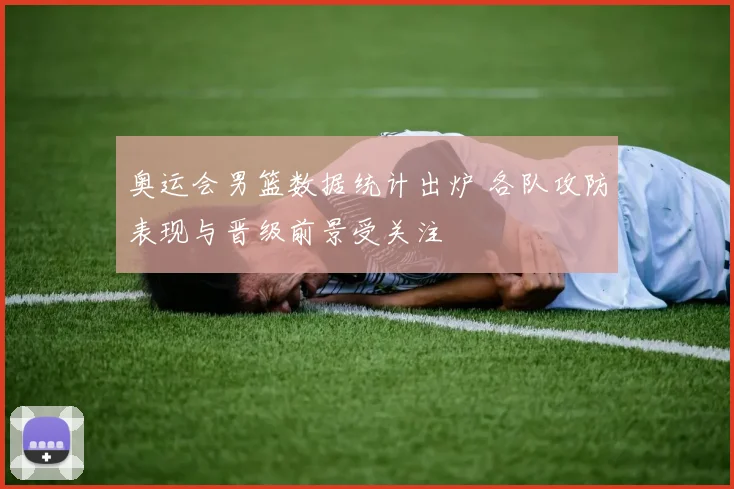 奥运会男篮数据统计出炉 各队攻防表现与晋级前景受关注
