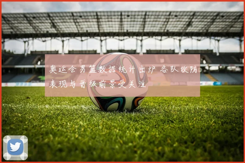 奥运会男篮数据统计出炉 各队攻防表现与晋级前景受关注