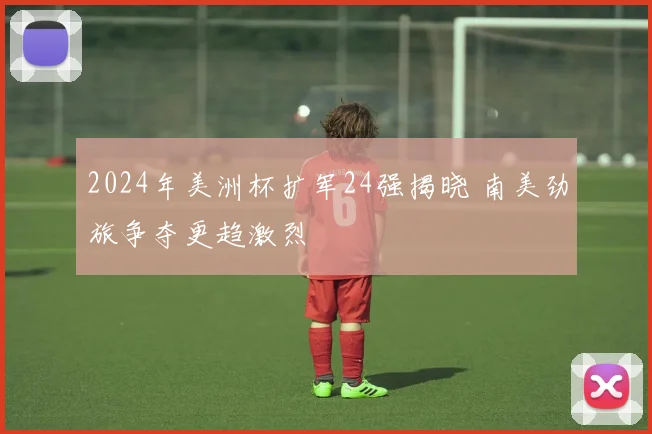 2024年美洲杯扩军24强揭晓 南美劲旅争夺更趋激烈