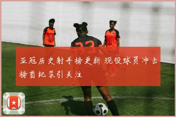 亚冠历史射手榜更新 现役球员冲击榜首纪录引关注